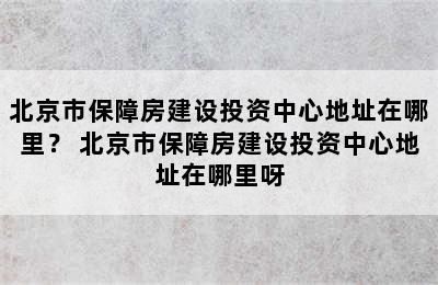 北京市保障房建设投资中心地址在哪里？ 北京市保障房建设投资中心地址在哪里呀